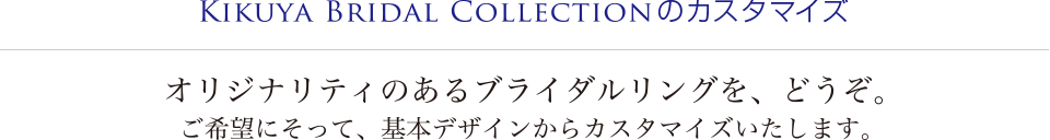 KIKUYA BRIDAL COLLECTIONのカスタマイズ　オリジナリティのあるブライダルリングを、どうぞ。ご希望にそって、基本デザインからカスタマイズいたします。